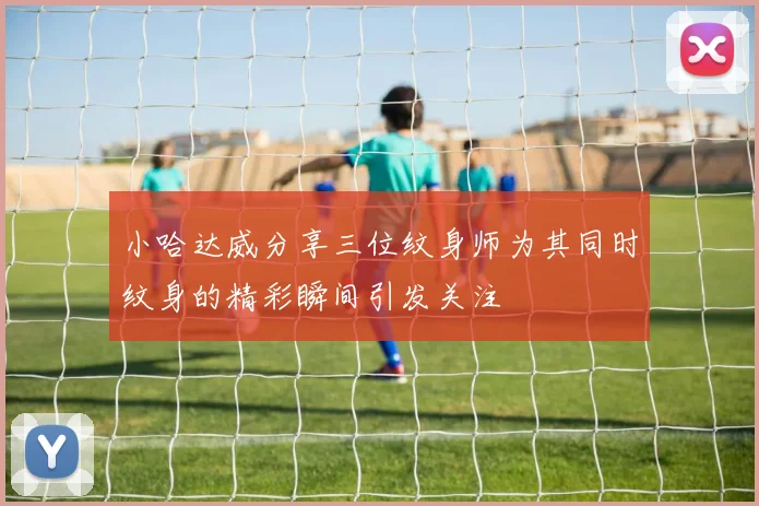 小哈达威分享三位纹身师为其同时纹身的精彩瞬间引发关注
