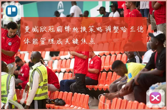 曼城欧冠前锋轮换策略调整哈兰德体能管理成关键焦点