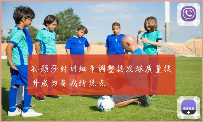 孙颖莎封训细节调整接发球质量提升成为备战新焦点