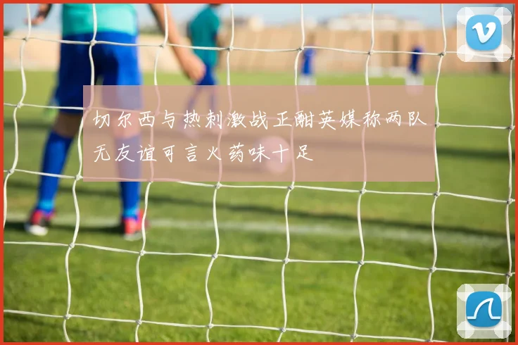 切尔西与热刺激战正酣英媒称两队无友谊可言火药味十足