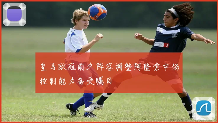 皇马欧冠前夕阵容调整阿隆索中场控制能力备受瞩目