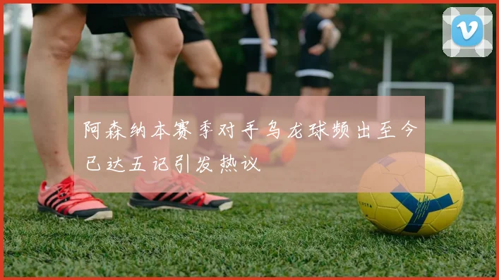 阿森纳本赛季对手乌龙球频出至今已达五记引发热议