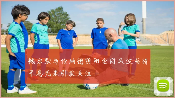 鲍尔默与伦纳德阴阳合同风波或将平息无果引发关注