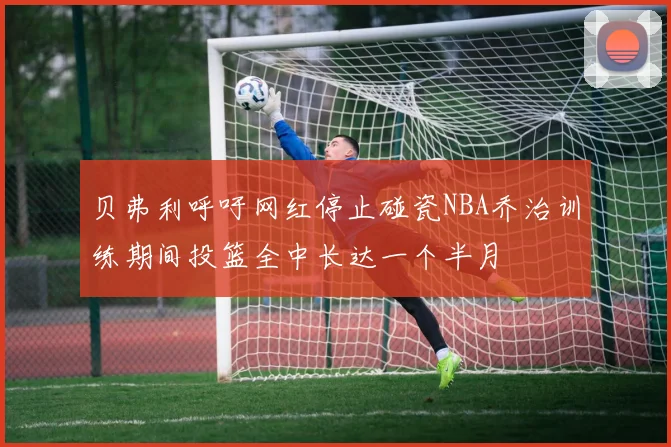 贝弗利呼吁网红停止碰瓷NBA乔治训练期间投篮全中长达一个半月