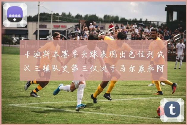 卡迪斯本赛季头球表现出色位列武汉三镇队史第三仅次于马尔康和阿齐兹