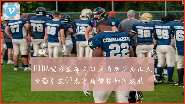 FIBA官方发布文班亚马与亚历山大合影引发G7悬念局势将如何发展
