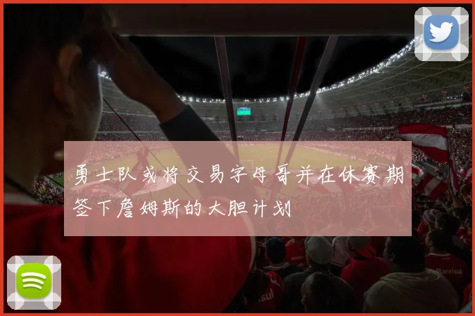 勇士队或将交易字母哥并在休赛期签下詹姆斯的大胆计划