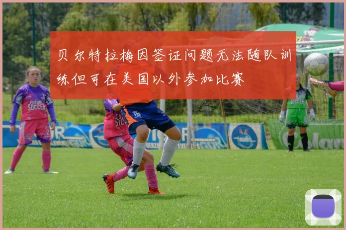 贝尔特拉梅因签证问题无法随队训练但可在美国以外参加比赛