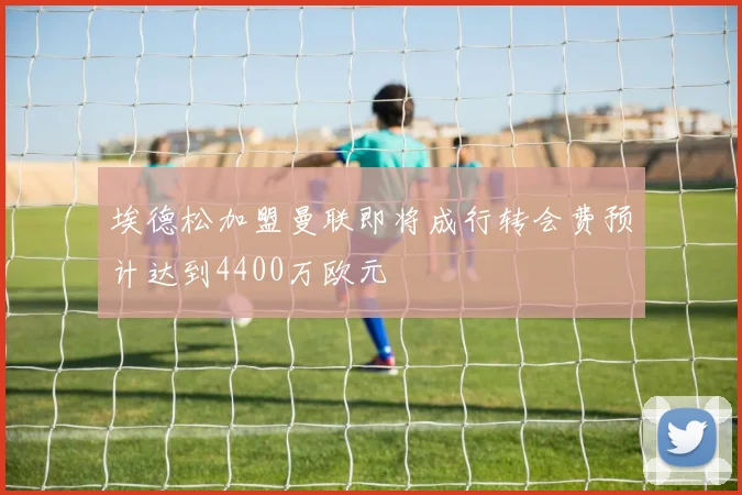 埃德松加盟曼联即将成行转会费预计达到4400万欧元