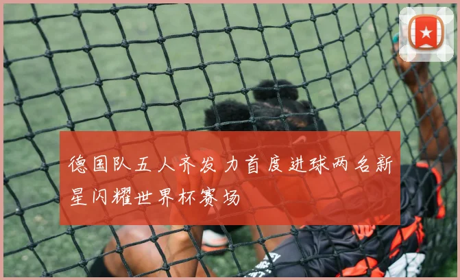 德国队五人齐发力首度进球两名新星闪耀世界杯赛场
