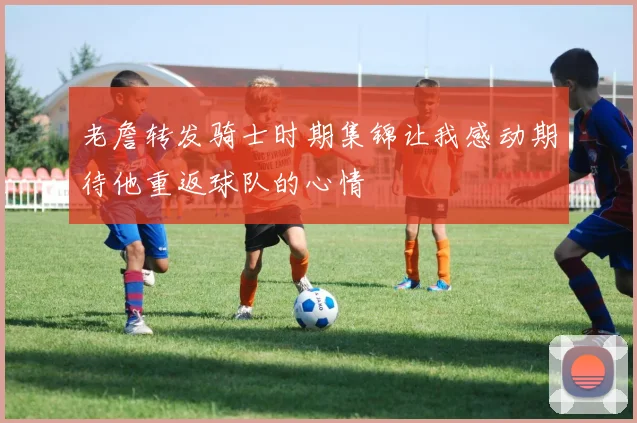 老詹转发骑士时期集锦让我感动期待他重返球队的心情