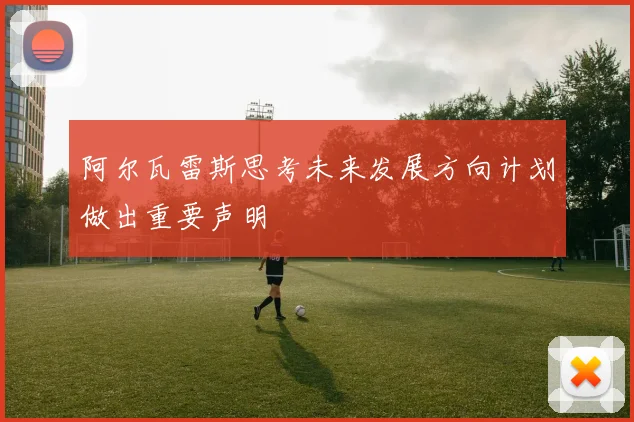 阿尔瓦雷斯思考未来发展方向计划做出重要声明