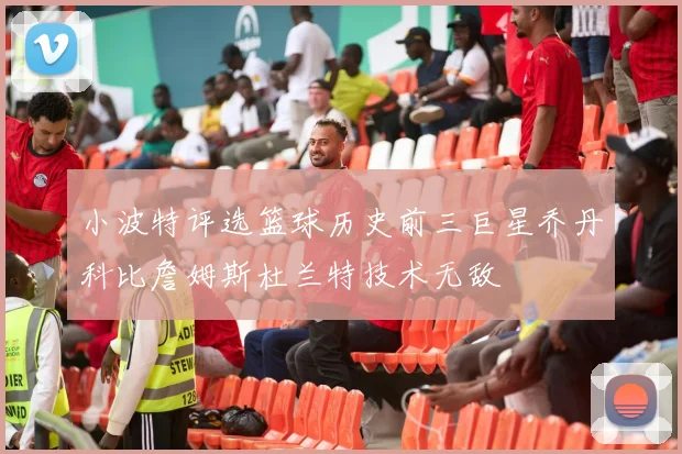 小波特评选篮球历史前三巨星乔丹科比詹姆斯杜兰特技术无敌