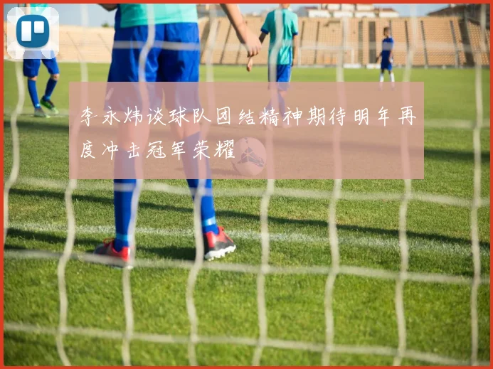 李永炜谈球队团结精神期待明年再度冲击冠军荣耀