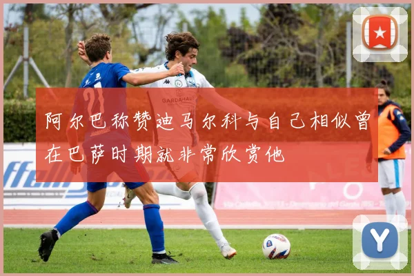 阿尔巴称赞迪马尔科与自己相似曾在巴萨时期就非常欣赏他