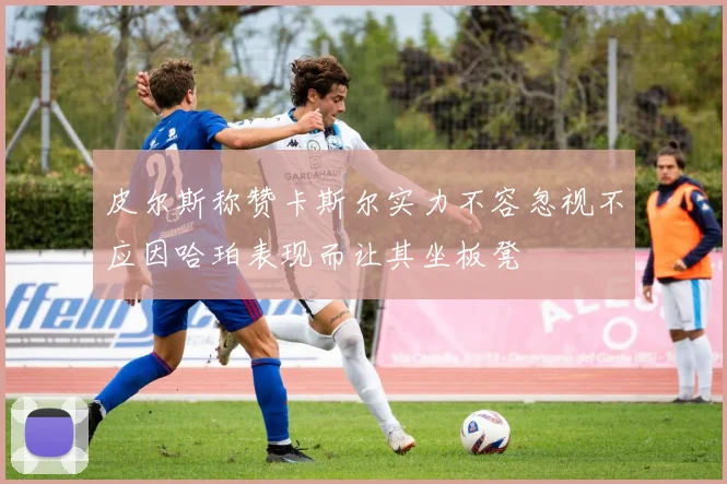皮尔斯称赞卡斯尔实力不容忽视不应因哈珀表现而让其坐板凳