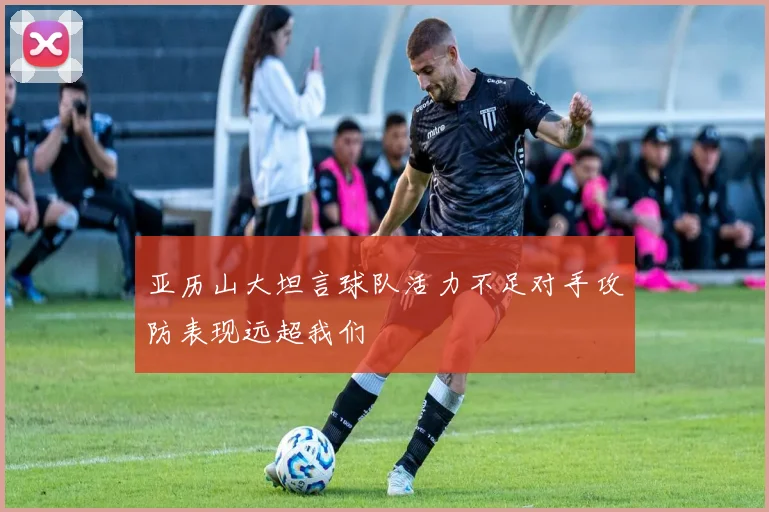 亚历山大坦言球队活力不足对手攻防表现远超我们