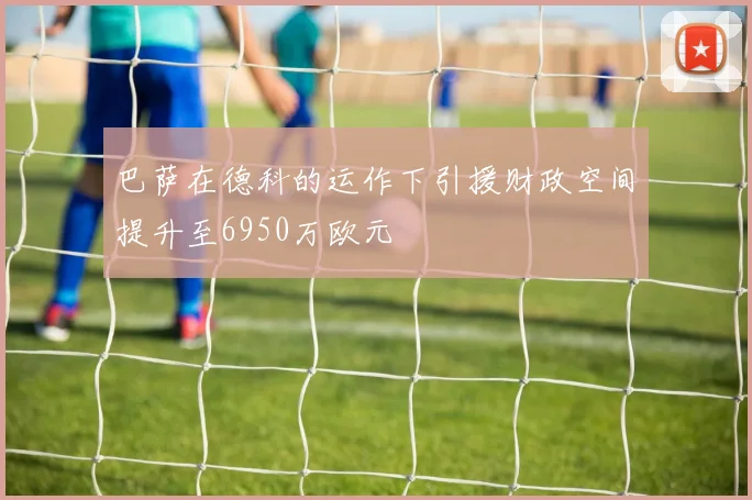 巴萨在德科的运作下引援财政空间提升至6950万欧元