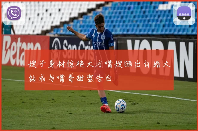 嫂子身材惊艳大方嘴嫂晒出订婚大钻戒与嘴哥甜蜜告白