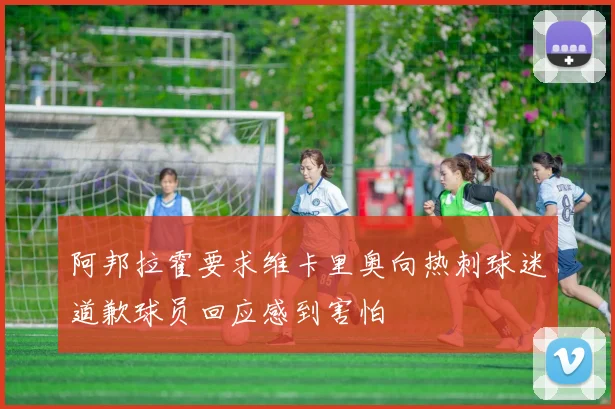 阿邦拉霍要求维卡里奥向热刺球迷道歉球员回应感到害怕