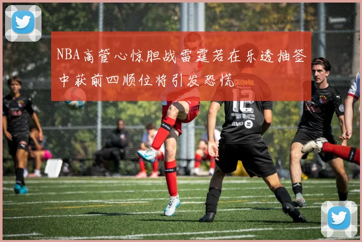 NBA高管心惊胆战雷霆若在乐透抽签中获前四顺位将引发恐慌