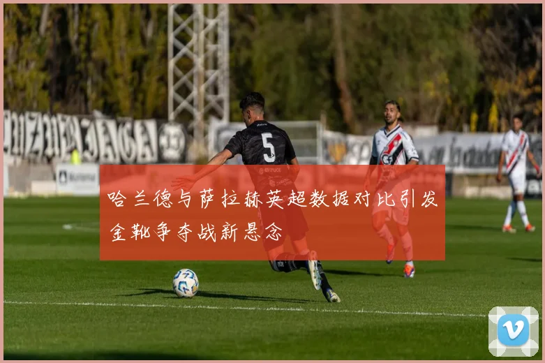 哈兰德与萨拉赫英超数据对比引发金靴争夺战新悬念