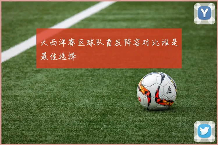 大西洋赛区球队首发阵容对比谁是最佳选择