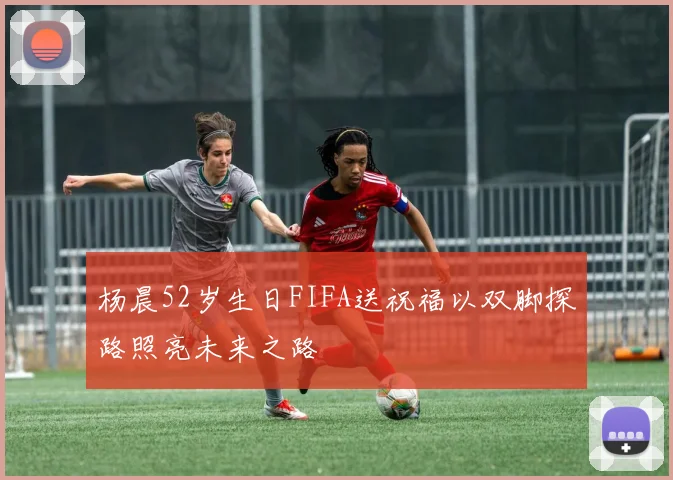 杨晨52岁生日FIFA送祝福以双脚探路照亮未来之路