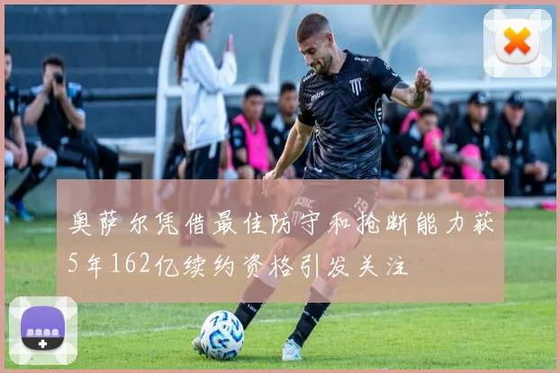 奥萨尔凭借最佳防守和抢断能力获5年162亿续约资格引发关注