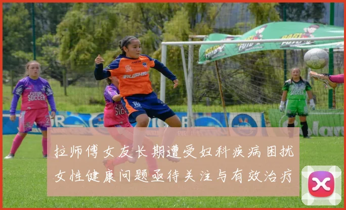拉师傅女友长期遭受妇科疾病困扰女性健康问题亟待关注与有效治疗方案