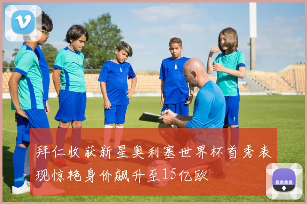 拜仁收获新星奥利塞世界杯首秀表现惊艳身价飙升至15亿欧