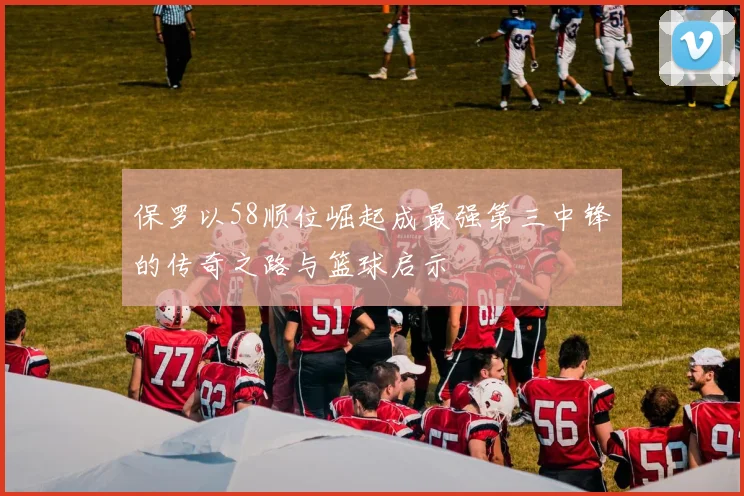 保罗以58顺位崛起成最强第三中锋的传奇之路与篮球启示