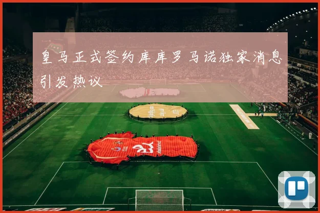 皇马正式签约库库罗马诺独家消息引发热议