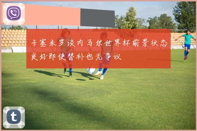 卡塞米罗谈内马尔世界杯前景状态良好即使替补也无争议